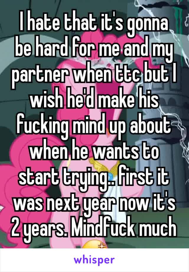 I hate that it's gonna be hard for me and my partner when ttc but I wish he'd make his fucking mind up about when he wants to start trying.. first it was next year now it's 2 years. Mindfuck much 😡