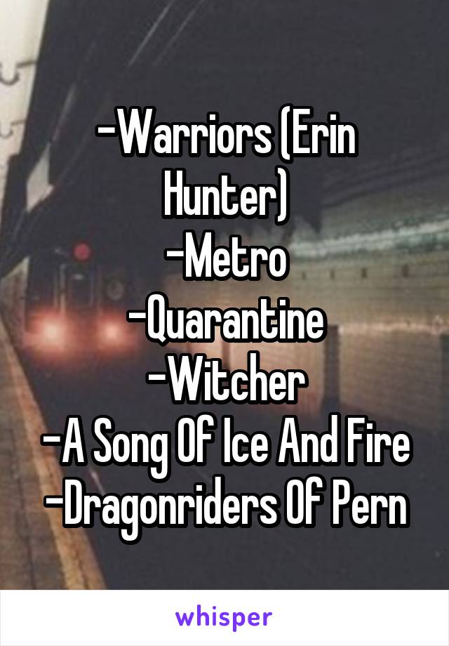 -Warriors (Erin Hunter)
-Metro
-Quarantine
-Witcher
-A Song Of Ice And Fire
-Dragonriders Of Pern