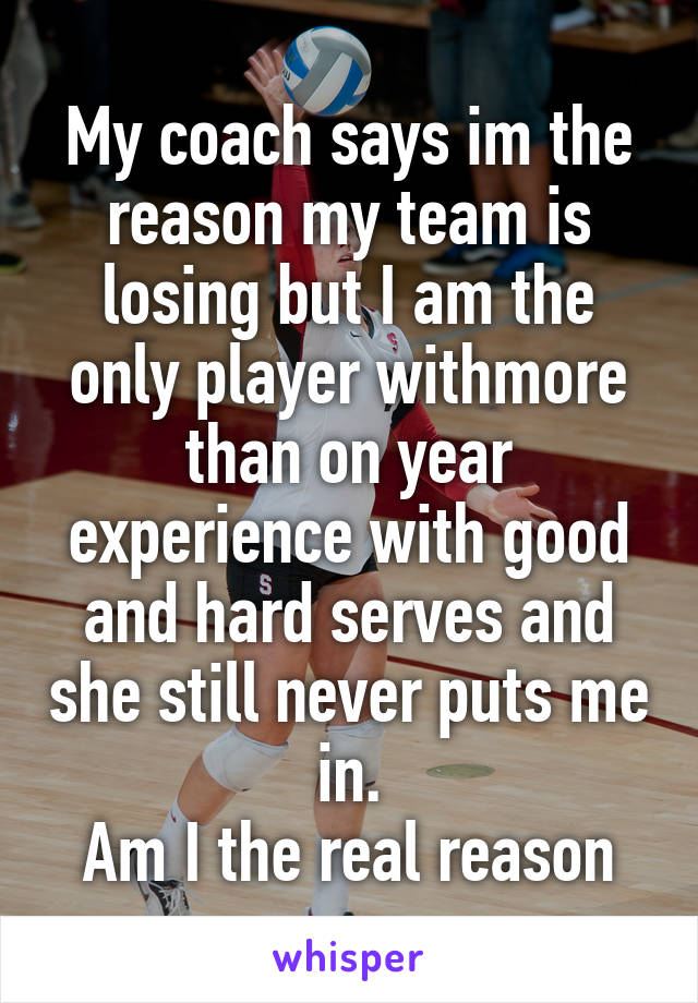 My coach says im the reason my team is losing but I am the only player withmore than on year experience with good and hard serves and she still never puts me in.
Am I the real reason