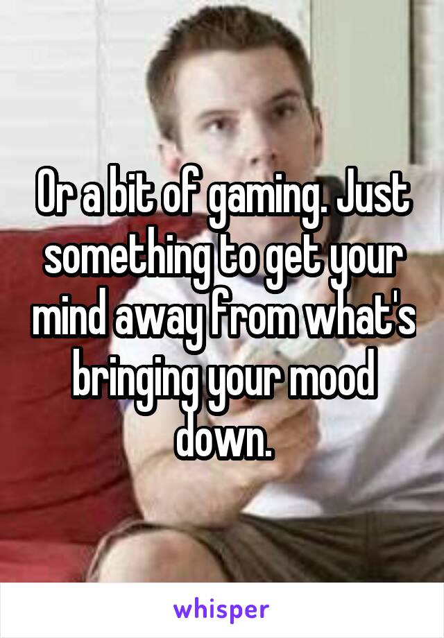 Or a bit of gaming. Just something to get your mind away from what's bringing your mood down.