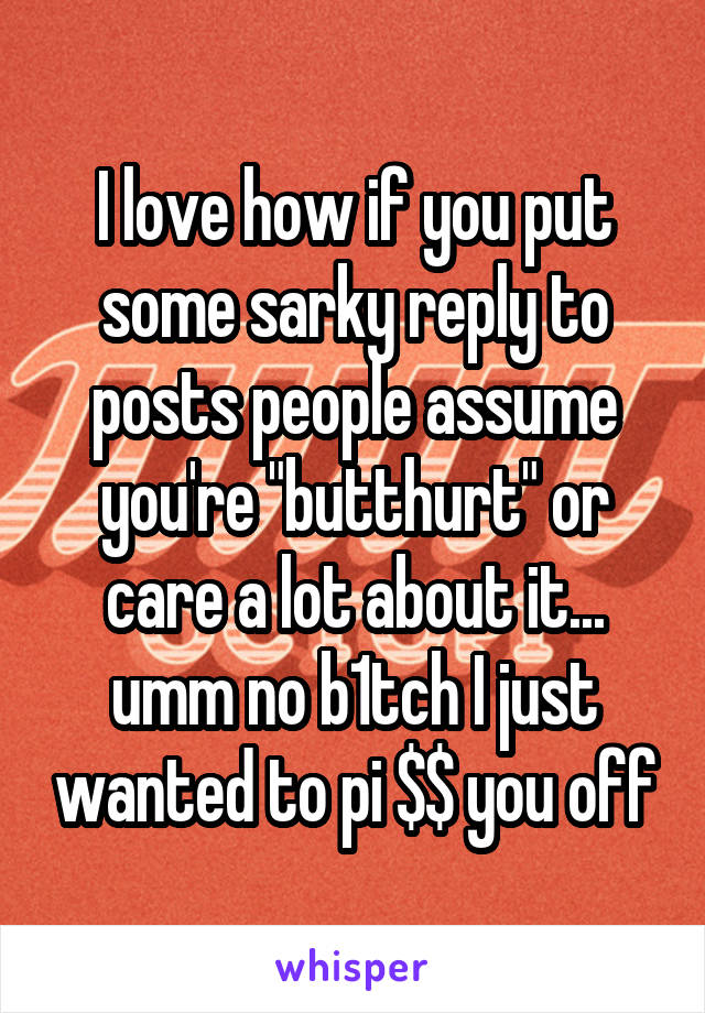 I love how if you put some sarky reply to posts people assume you're "butthurt" or care a lot about it... umm no b1tch I just wanted to pi $$ you off