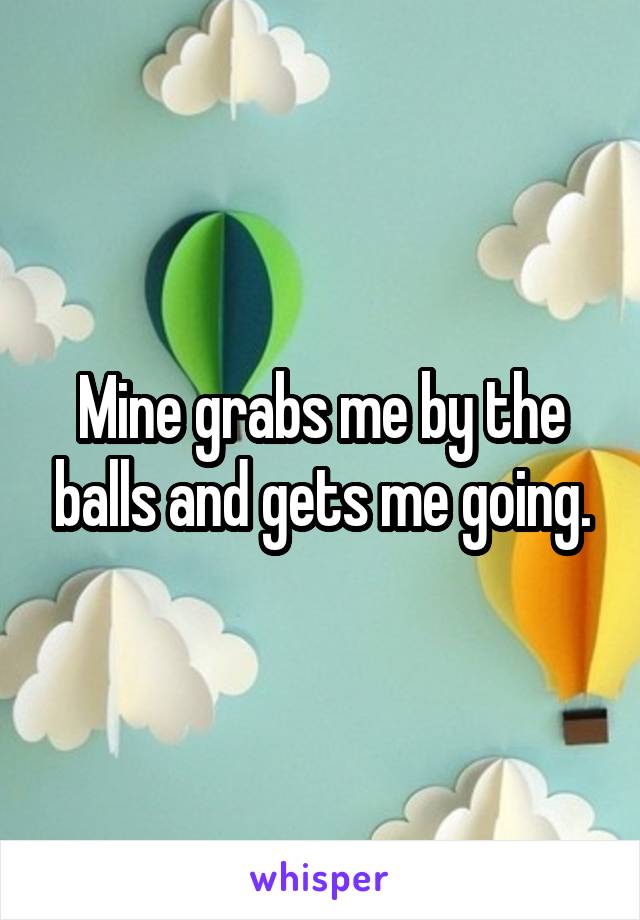 Mine grabs me by the balls and gets me going.