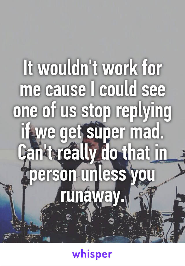 It wouldn't work for me cause I could see one of us stop replying if we get super mad. Can't really do that in person unless you runaway.