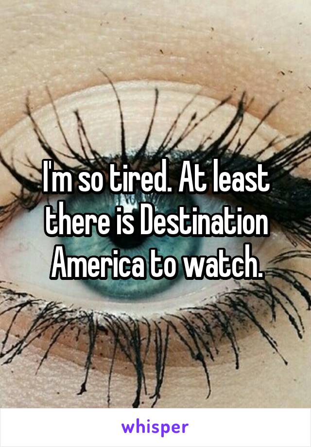 I'm so tired. At least there is Destination America to watch.