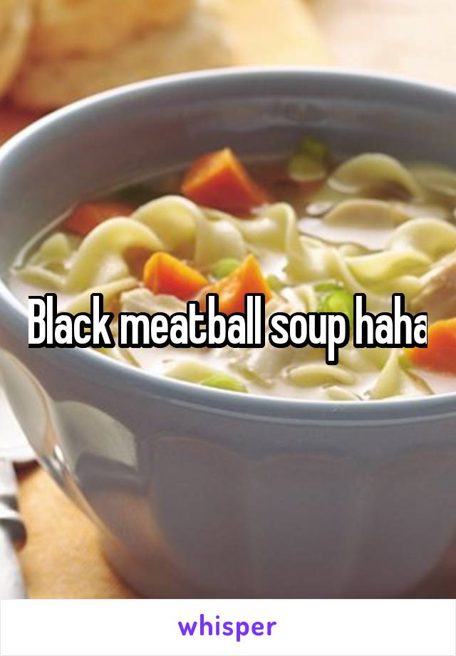 Black meatball soup haha