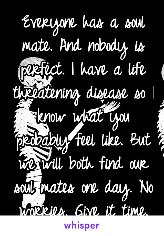 Everyone has a soul mate. And nobody is perfect. I have a life threatening disease so I know what you probably feel like. But we will both find our soul mates one day. No worries. Give it time.