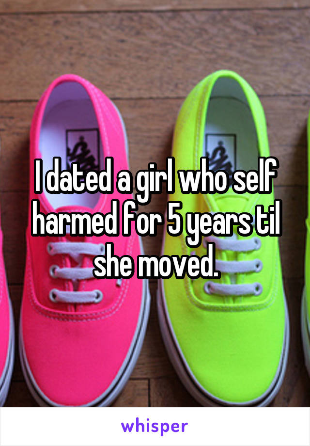 I dated a girl who self harmed for 5 years til she moved.