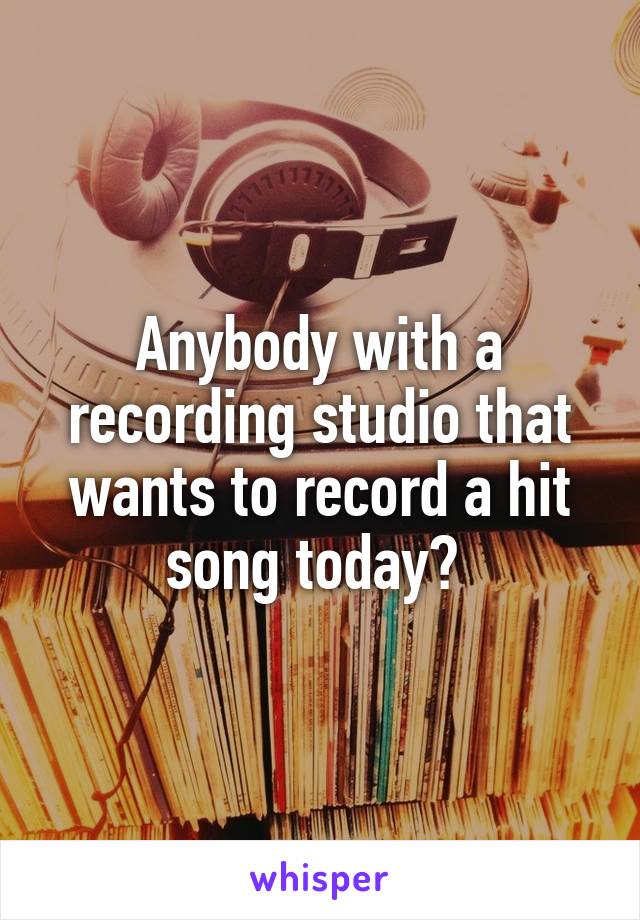 Anybody with a recording studio that wants to record a hit song today? 