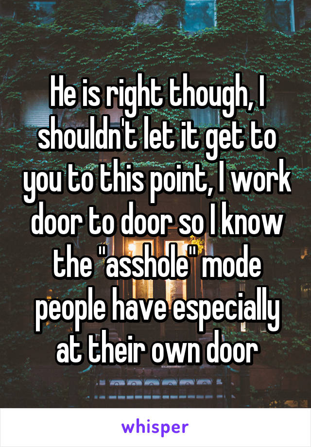 He is right though, I shouldn't let it get to you to this point, I work door to door so I know the "asshole" mode people have especially at their own door