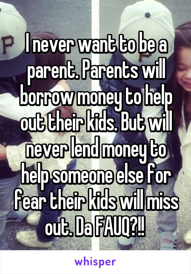 I never want to be a parent. Parents will borrow money to help out their kids. But will never lend money to help someone else for fear their kids will miss out. Da FAUQ?!! 