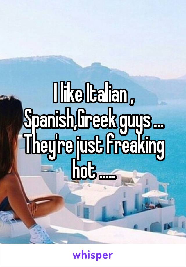 I like Italian , Spanish,Greek guys ...
They're just freaking hot .....