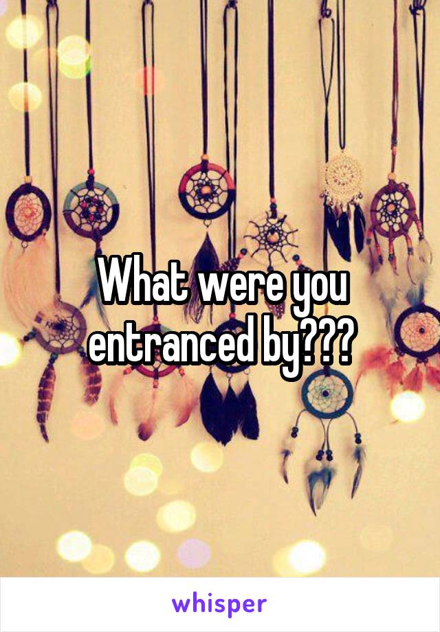 What were you entranced by???