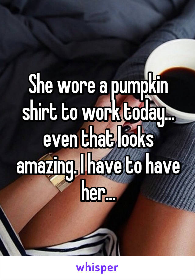 She wore a pumpkin shirt to work today... even that looks amazing. I have to have her...