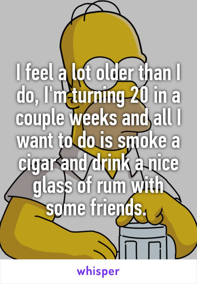 I feel a lot older than I do, I'm turning 20 in a couple weeks and all I want to do is smoke a cigar and drink a nice glass of rum with some friends. 