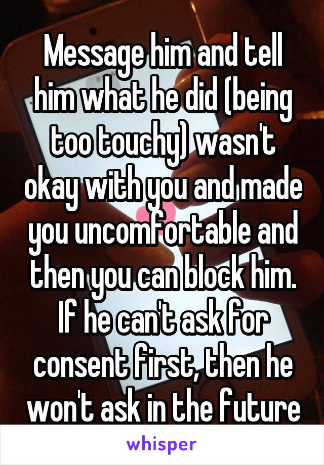 Message him and tell him what he did (being too touchy) wasn't okay with you and made you uncomfortable and then you can block him. If he can't ask for consent first, then he won't ask in the future