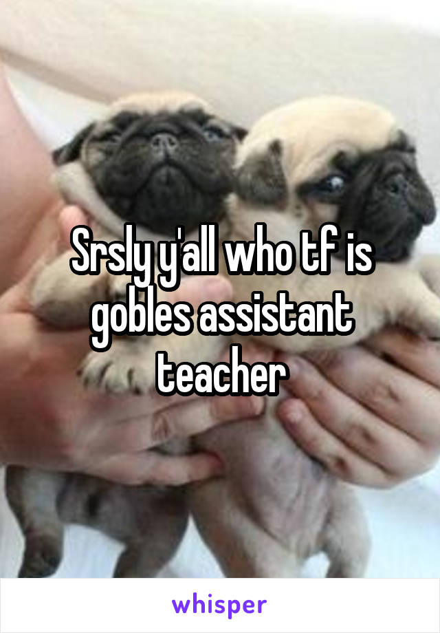 Srsly y'all who tf is gobles assistant teacher