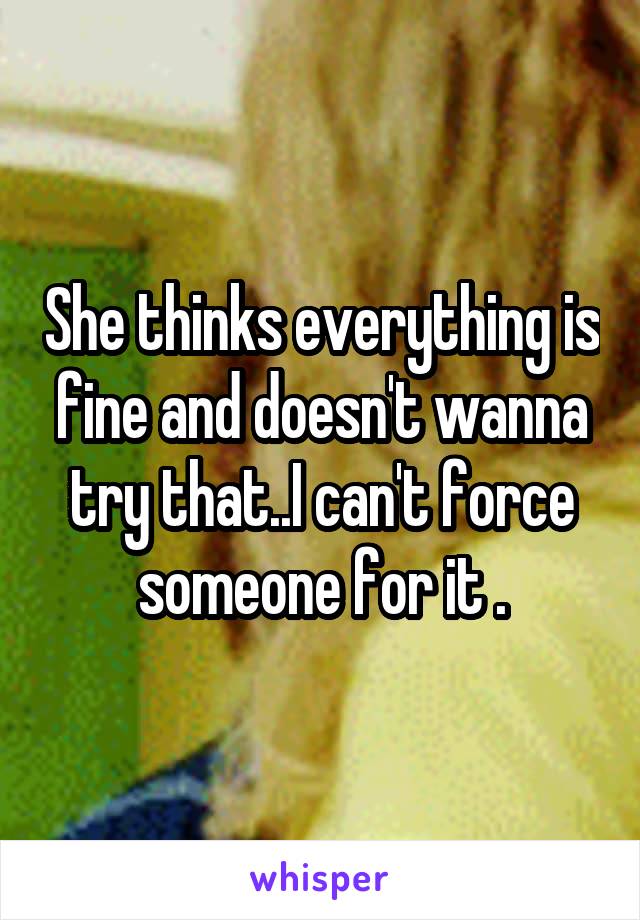 She thinks everything is fine and doesn't wanna try that..I can't force someone for it .