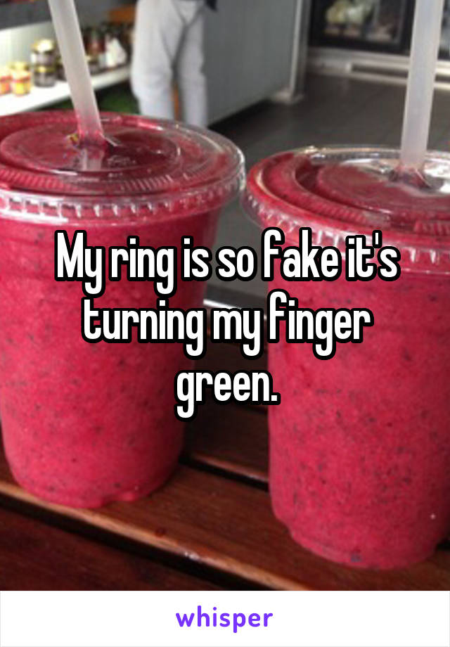 My ring is so fake it's turning my finger green.