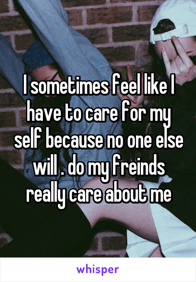 I sometimes feel like I have to care for my self because no one else will . do my freinds really care about me