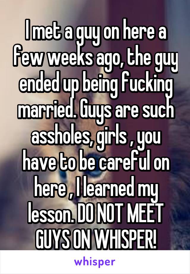 I met a guy on here a few weeks ago, the guy ended up being fucking married. Guys are such assholes, girls , you have to be careful on here , I learned my lesson. DO NOT MEET GUYS ON WHISPER!