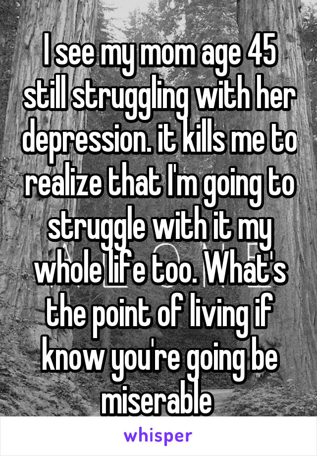 I see my mom age 45 still struggling with her depression. it kills me to realize that I'm going to struggle with it my whole life too. What's the point of living if know you're going be miserable 