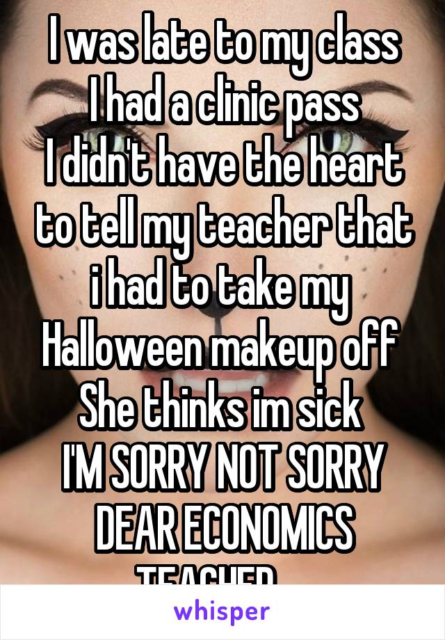 I was late to my class
I had a clinic pass
I didn't have the heart to tell my teacher that i had to take my  Halloween makeup off 
She thinks im sick 
I'M SORRY NOT SORRY DEAR ECONOMICS TEACHER.....