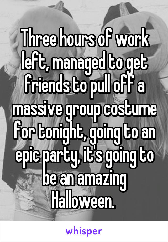 Three hours of work left, managed to get friends to pull off a massive group costume for tonight, going to an epic party, it's going to be an amazing Halloween. 