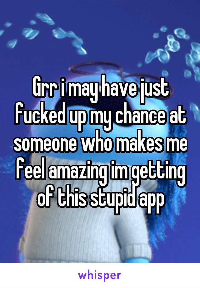 Grr i may have just fucked up my chance at someone who makes me feel amazing im getting of this stupid app