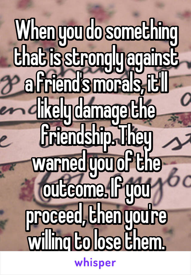 When you do something that is strongly against a friend's morals, it'll likely damage the friendship. They warned you of the outcome. If you proceed, then you're willing to lose them.