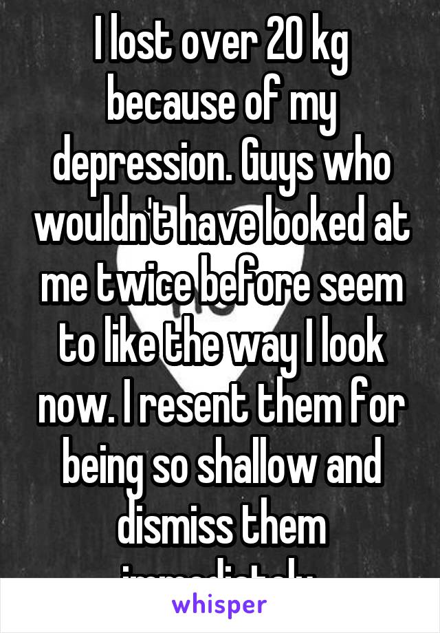 I lost over 20 kg because of my depression. Guys who wouldn't have looked at me twice before seem to like the way I look now. I resent them for being so shallow and dismiss them immediately 