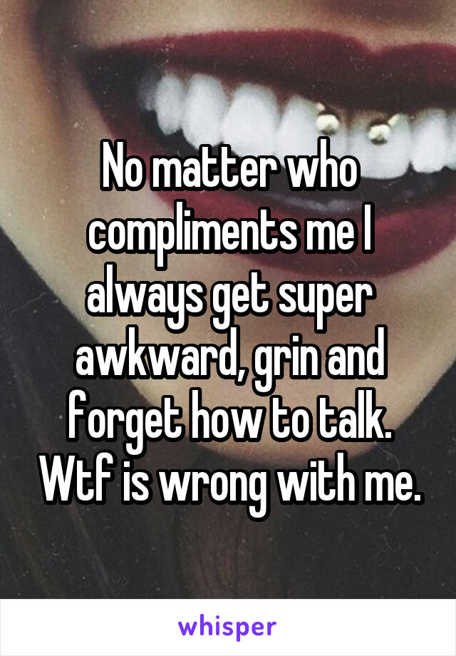 No matter who compliments me I always get super awkward, grin and forget how to talk. Wtf is wrong with me.