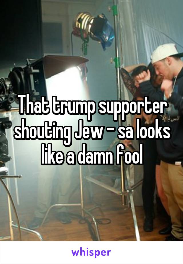 That trump supporter shouting Jew - sa looks like a damn fool