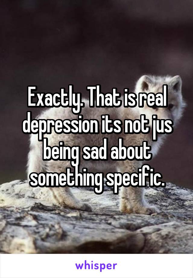 Exactly. That is real depression its not jus being sad about something specific.