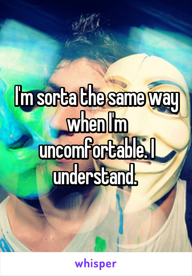 I'm sorta the same way when I'm uncomfortable. I understand. 