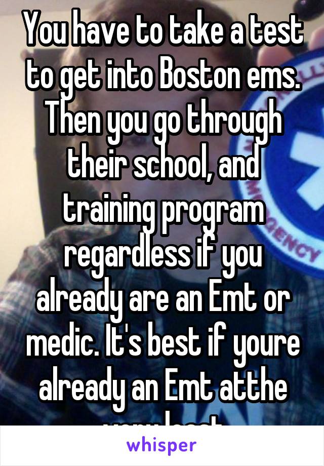 You have to take a test to get into Boston ems. Then you go through their school, and training program regardless if you already are an Emt or medic. It's best if youre already an Emt atthe very least