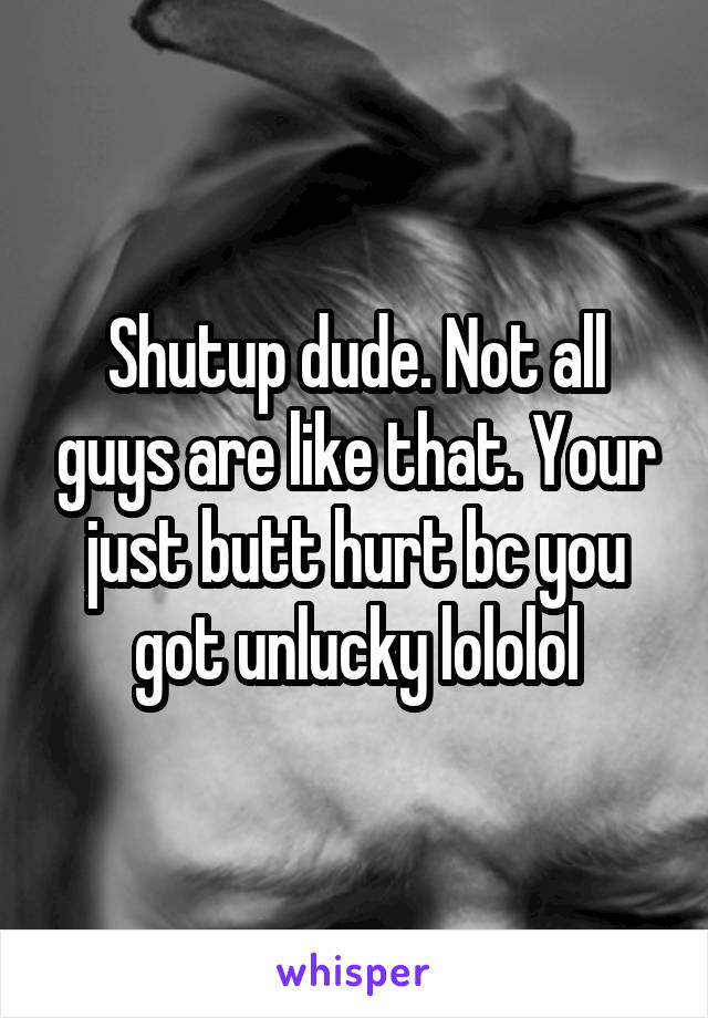 Shutup dude. Not all guys are like that. Your just butt hurt bc you got unlucky lololol