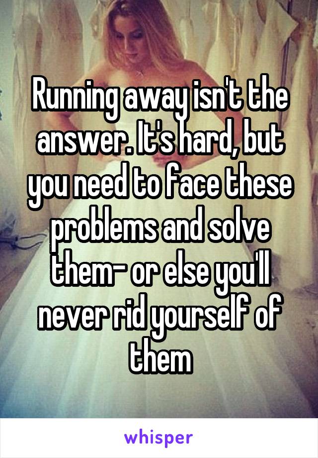 Running away isn't the answer. It's hard, but you need to face these problems and solve them- or else you'll never rid yourself of them