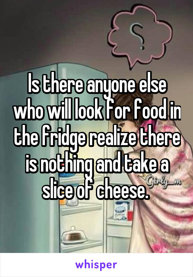 Is there anyone else who will look for food in the fridge realize there is nothing and take a slice of cheese. 