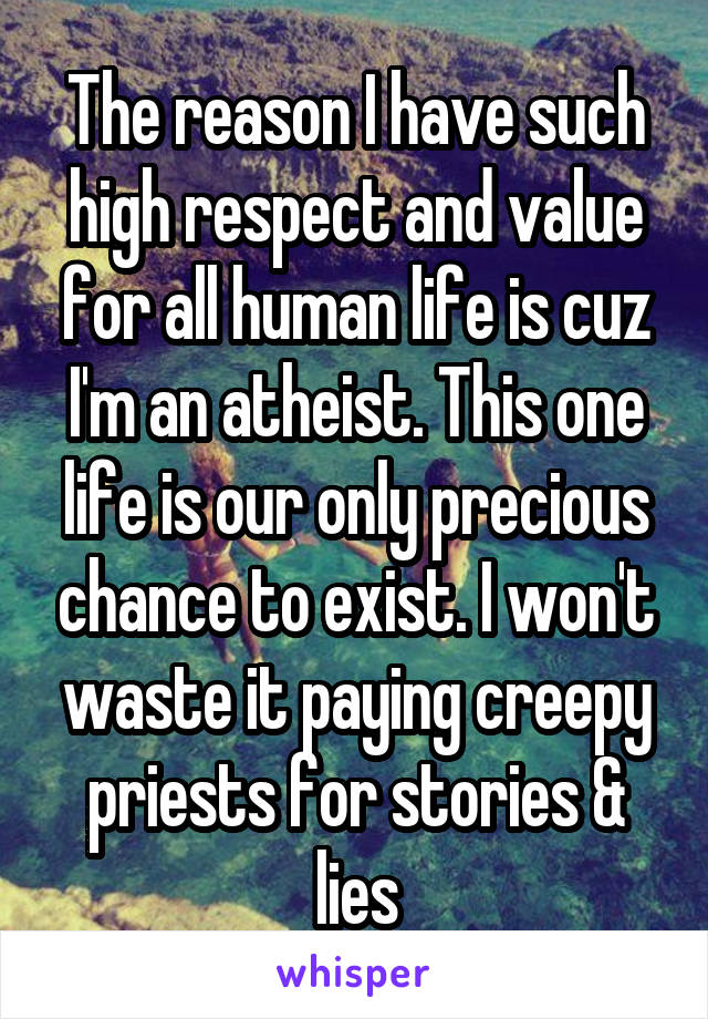 The reason I have such high respect and value for all human life is cuz I'm an atheist. This one life is our only precious chance to exist. I won't waste it paying creepy priests for stories & lies