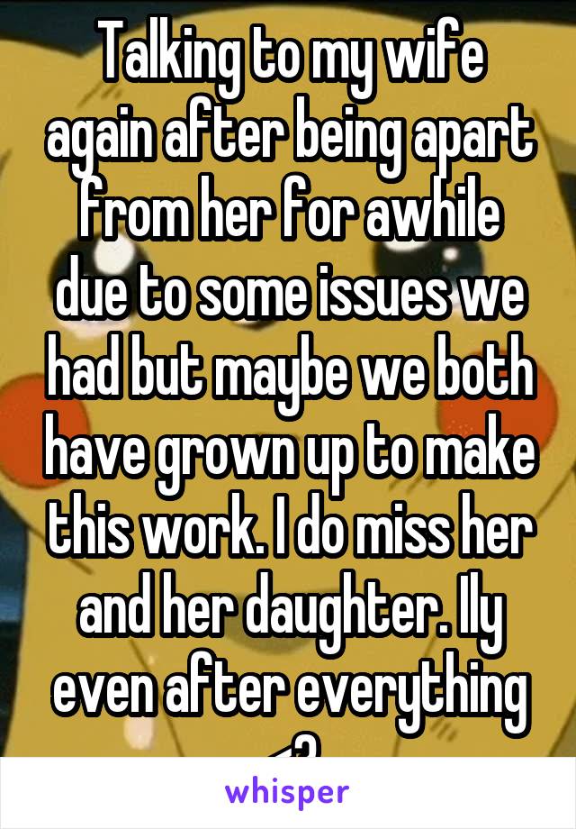 Talking to my wife again after being apart from her for awhile due to some issues we had but maybe we both have grown up to make this work. I do miss her and her daughter. Ily even after everything <3