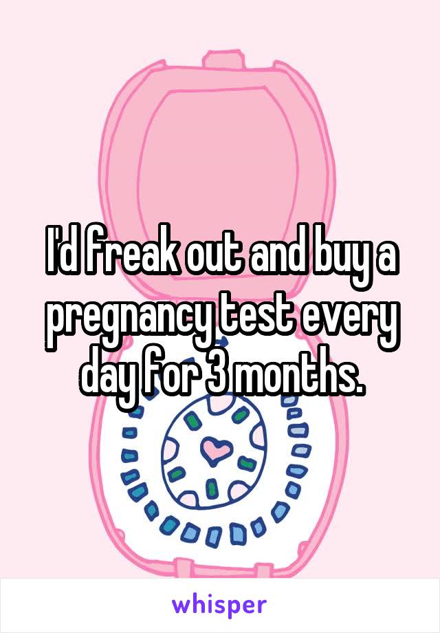 I'd freak out and buy a pregnancy test every day for 3 months.