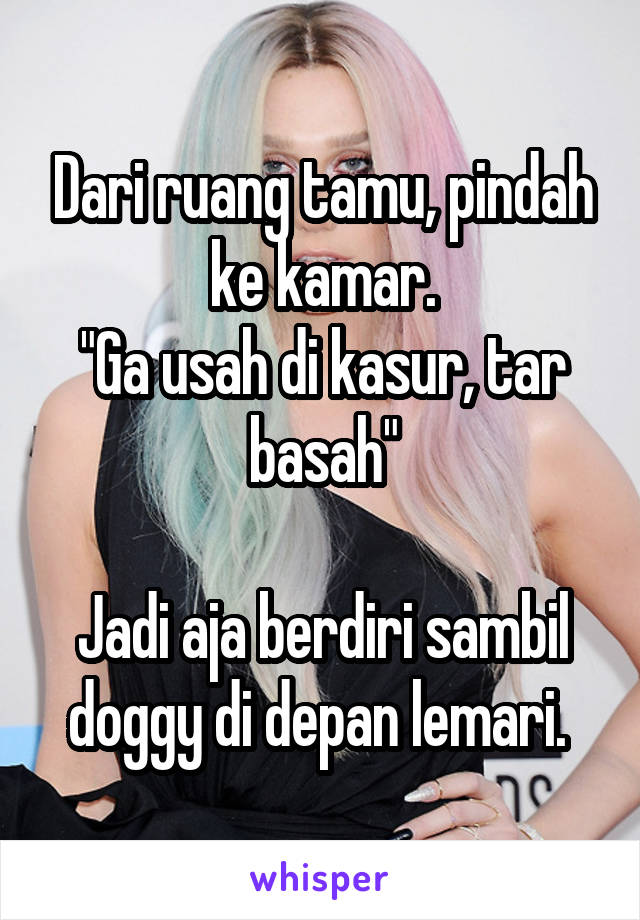 Dari ruang tamu, pindah ke kamar.
"Ga usah di kasur, tar basah"

Jadi aja berdiri sambil doggy di depan lemari. 