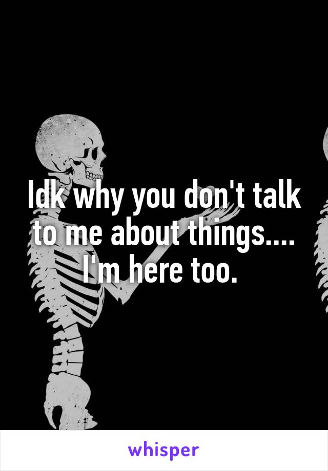 Idk why you don't talk to me about things....
I'm here too. 