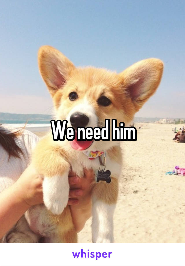 We need him