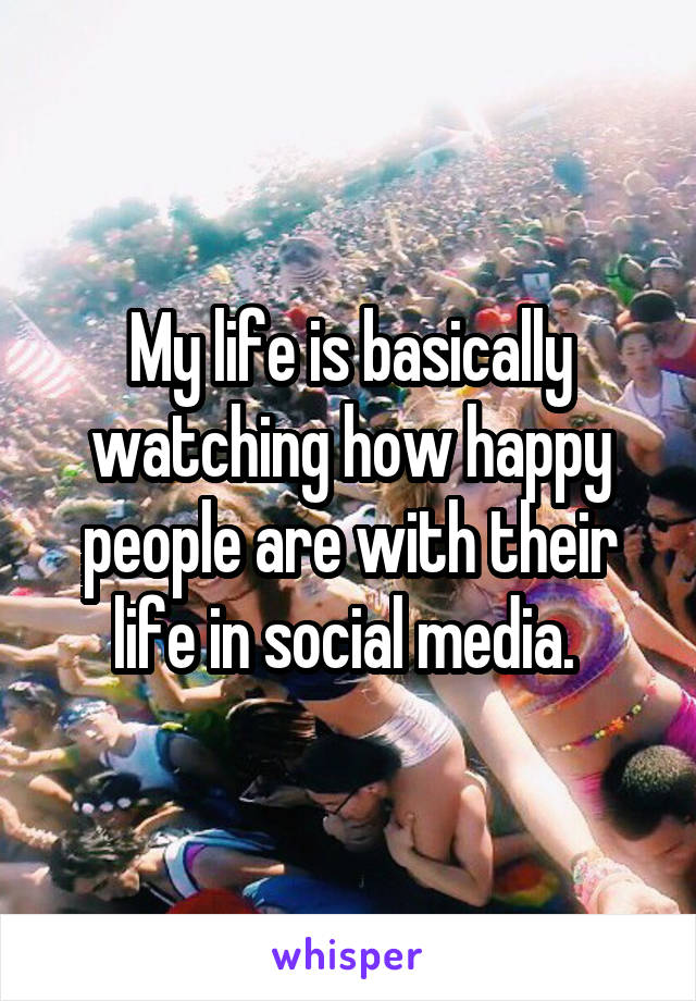 My life is basically watching how happy people are with their life in social media. 