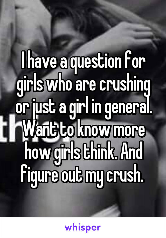 I have a question for girls who are crushing or just a girl in general. Want to know more how girls think. And figure out my crush. 