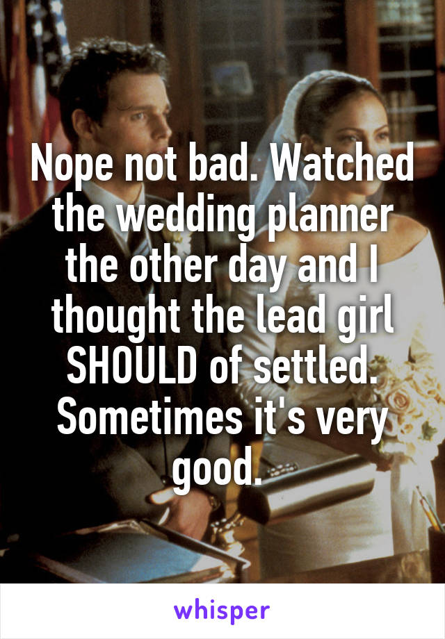 Nope not bad. Watched the wedding planner the other day and I thought the lead girl SHOULD of settled. Sometimes it's very good. 