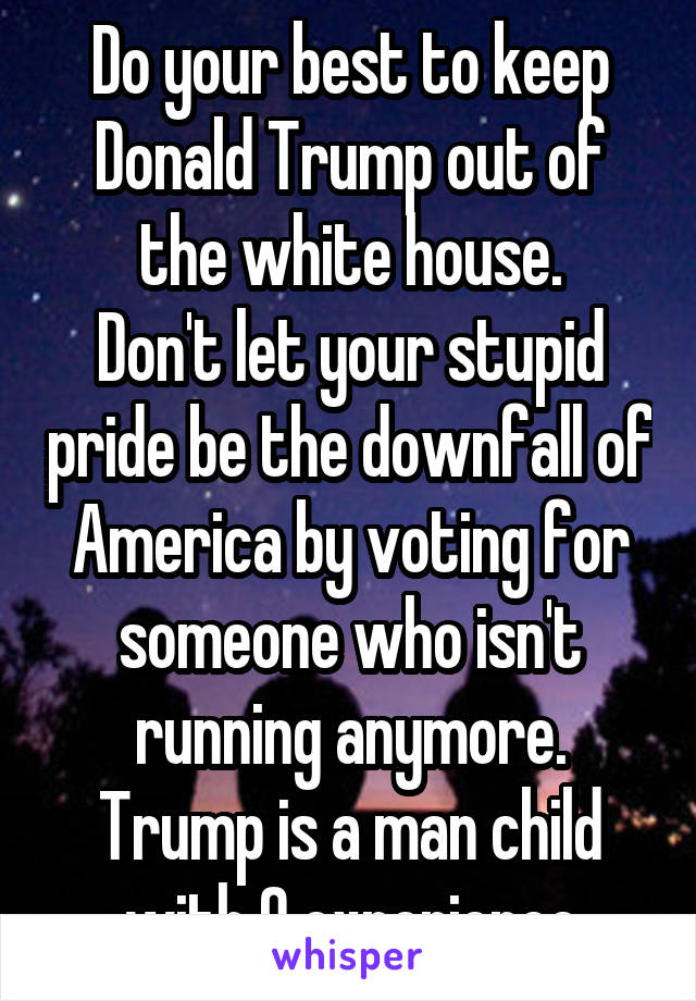 Do your best to keep Donald Trump out of the white house.
Don't let your stupid pride be the downfall of America by voting for someone who isn't running anymore. Trump is a man child with 0 experience