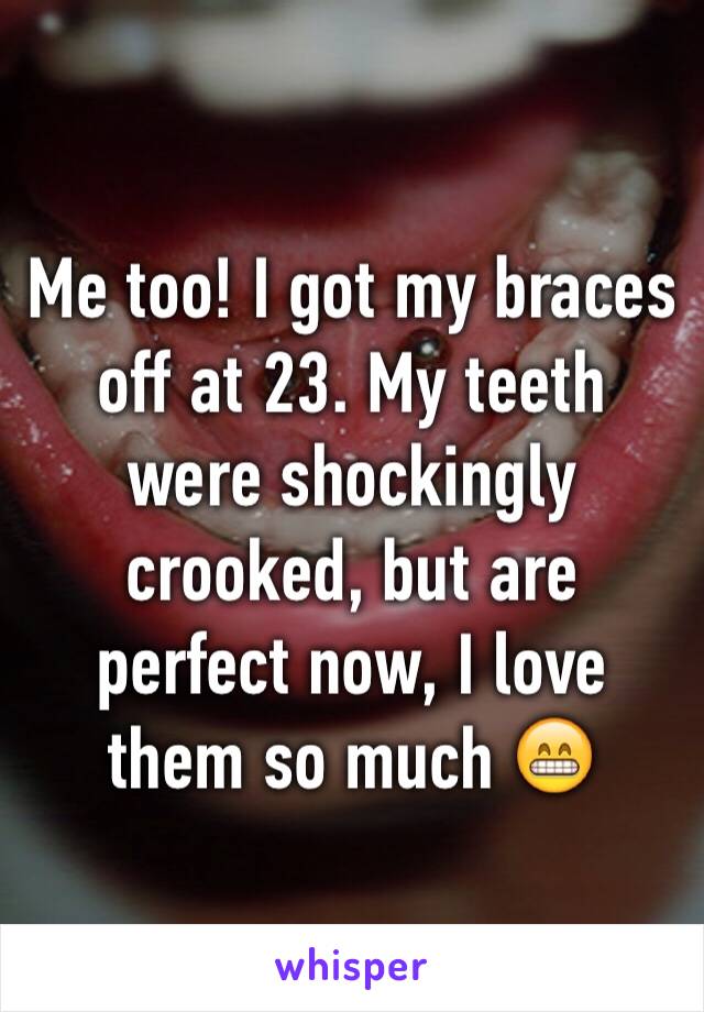 Me too! I got my braces off at 23. My teeth were shockingly crooked, but are perfect now, I love them so much 😁