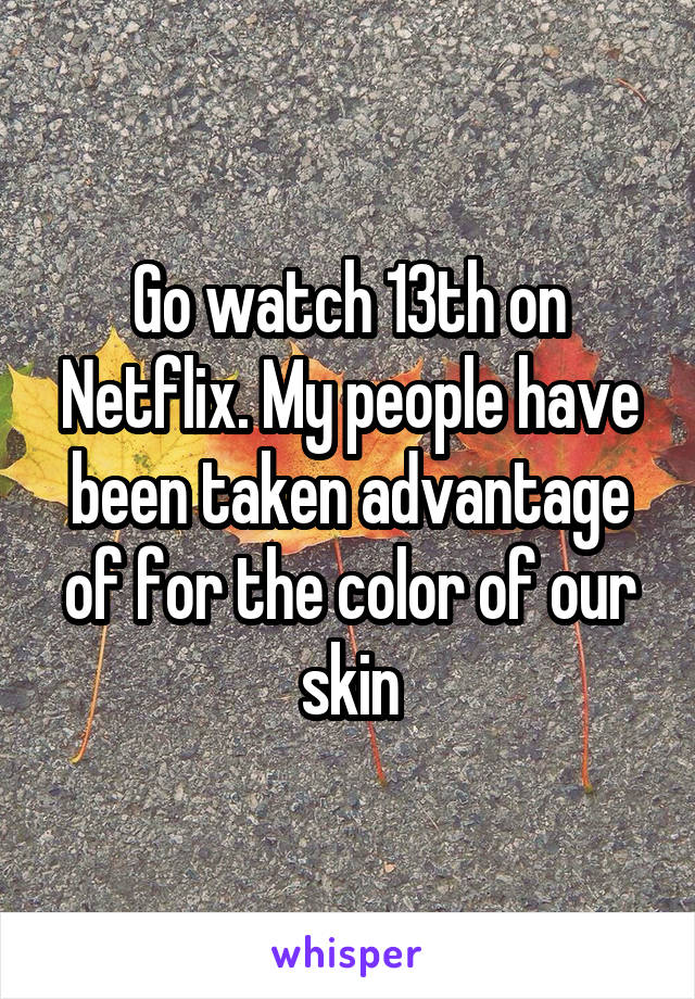Go watch 13th on Netflix. My people have been taken advantage of for the color of our skin